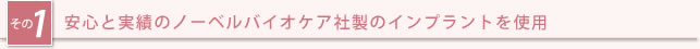 その1：安心と実績のノーベルバイオケア社製のインプラントを使用